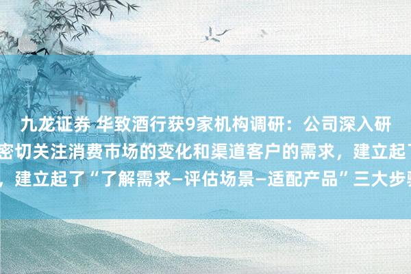 九龙证券 华致酒行获9家机构调研：公司深入研究各渠道终端的特点，密切关注消费市场的变化和渠道客户的需求，建立起了“了解需求—评估场景—适配产品”三大步骤（附调研问答）