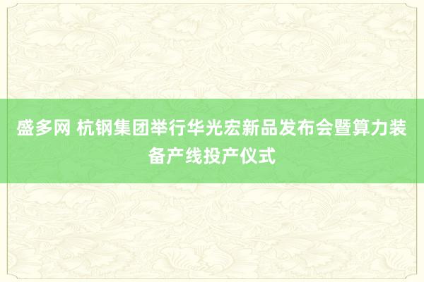 盛多网 杭钢集团举行华光宏新品发布会暨算力装备产线投产仪式