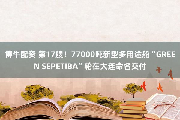 博牛配资 第17艘！77000吨新型多用途船“GREEN SEPETIBA”轮在大连命名交付