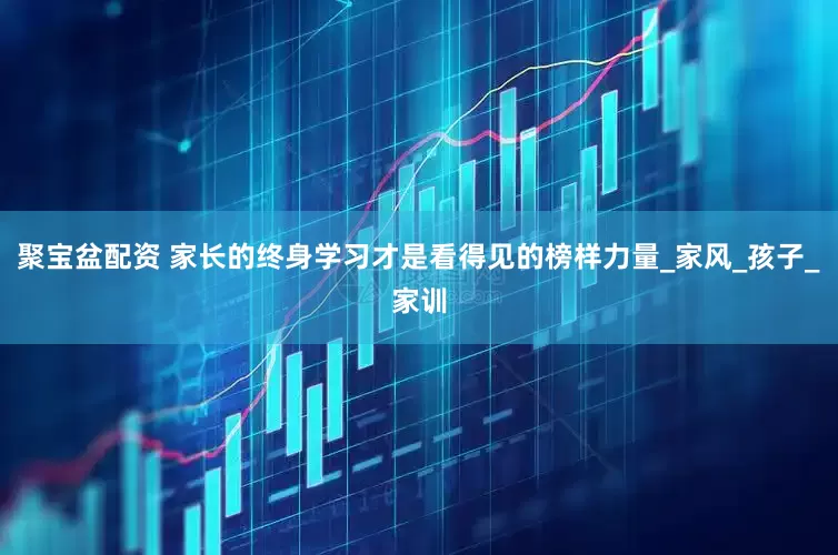 聚宝盆配资 家长的终身学习才是看得见的榜样力量_家风_孩子_家训