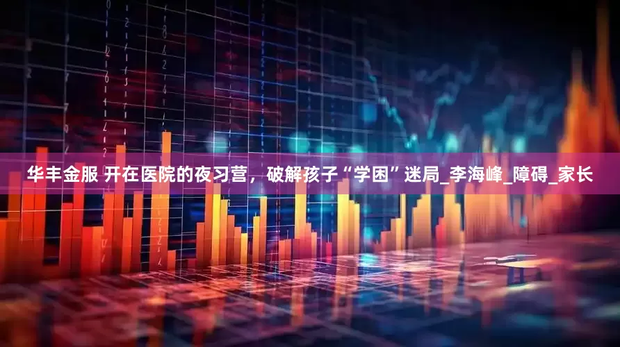 华丰金服 开在医院的夜习营，破解孩子“学困”迷局_李海峰_障碍_家长