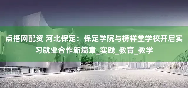 点搭网配资 河北保定：保定学院与榜样堂学校开启实习就业合作新篇章_实践_教育_教学