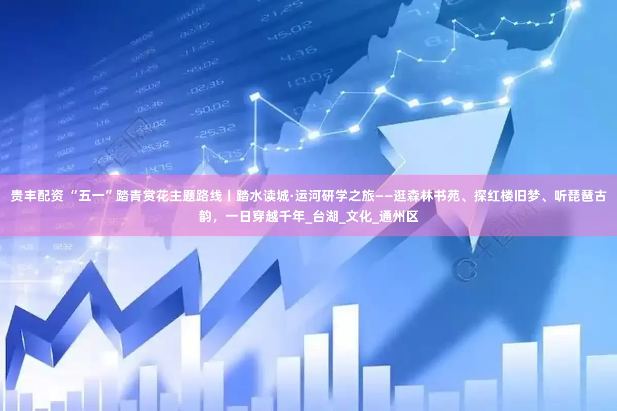 贵丰配资 “五一”踏青赏花主题路线丨踏水读城·运河研学之旅——逛森林书苑、探红楼旧梦、听琵琶古韵，一日穿越千年_台湖_文化_通州区