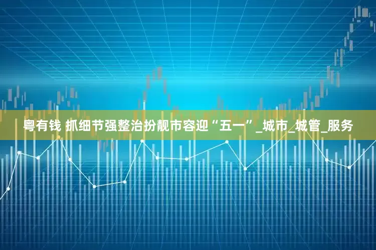 粤有钱 抓细节强整治扮靓市容迎“五一”_城市_城管_服务