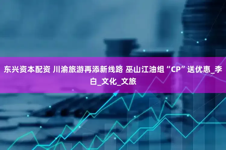 东兴资本配资 川渝旅游再添新线路 巫山江油组“CP”送优惠_李白_文化_文旅