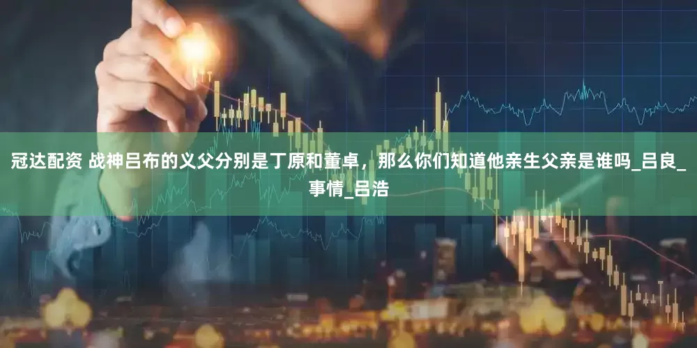 冠达配资 战神吕布的义父分别是丁原和董卓，那么你们知道他亲生父亲是谁吗_吕良_事情_吕浩