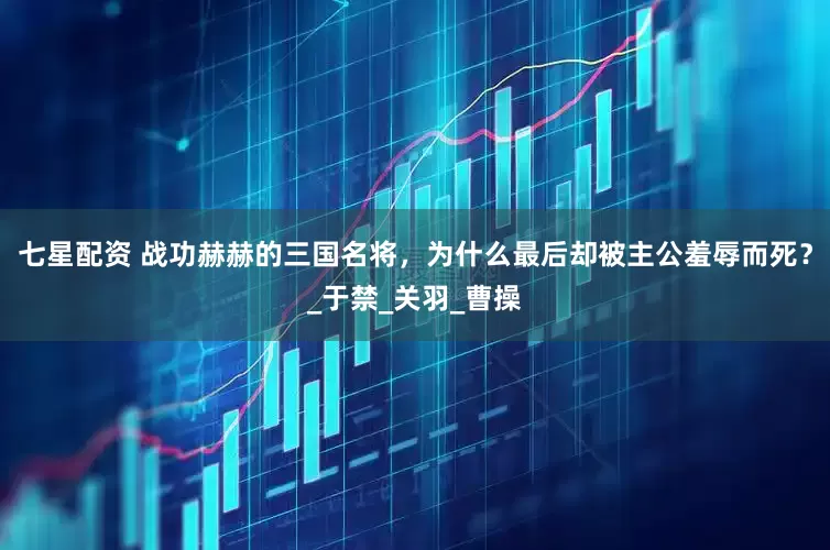 七星配资 战功赫赫的三国名将，为什么最后却被主公羞辱而死？_于禁_关羽_曹操