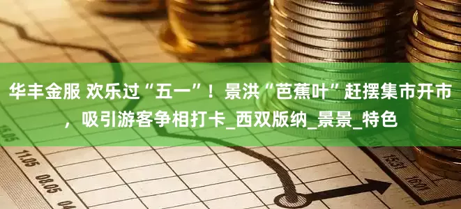 华丰金服 欢乐过“五一”！景洪“芭蕉叶”赶摆集市开市，吸引游客争相打卡_西双版纳_景景_特色