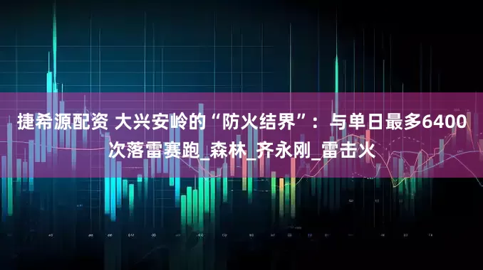 捷希源配资 大兴安岭的“防火结界”：与单日最多6400次落雷赛跑_森林_齐永刚_雷击火