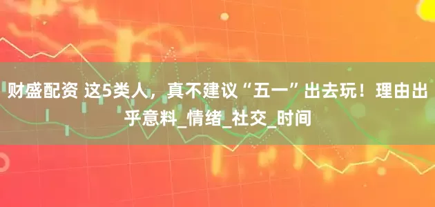 财盛配资 这5类人，真不建议“五一”出去玩！理由出乎意料_情绪_社交_时间