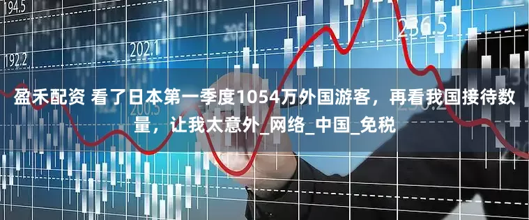 盈禾配资 看了日本第一季度1054万外国游客，再看我国接待数量，让我太意外_网络_中国_免税