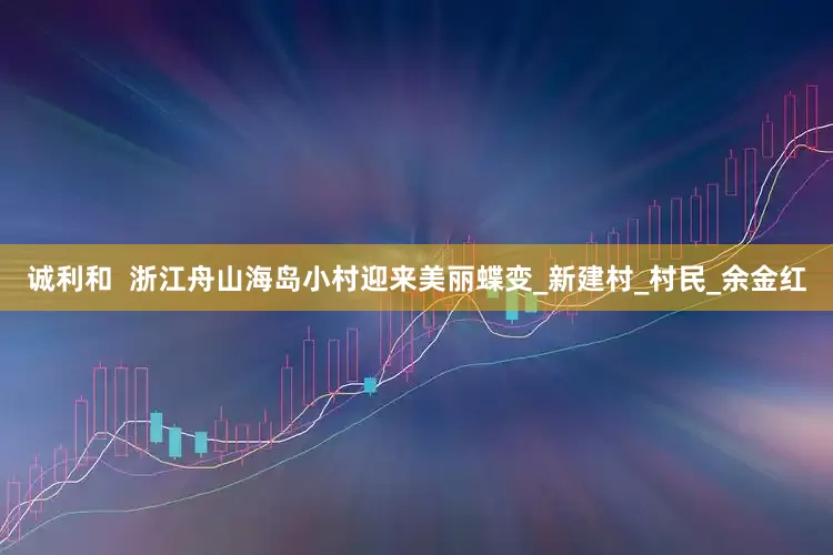 诚利和  浙江舟山海岛小村迎来美丽蝶变_新建村_村民_余金红