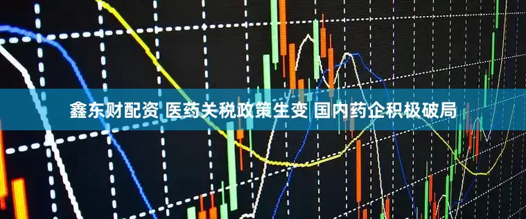 鑫东财配资 医药关税政策生变 国内药企积极破局