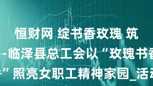 恒财网 绽书香玫瑰 筑心灵港湾--临泽县总工会以“玫瑰书香”照亮女职工精神家园_活动_成长_的力量