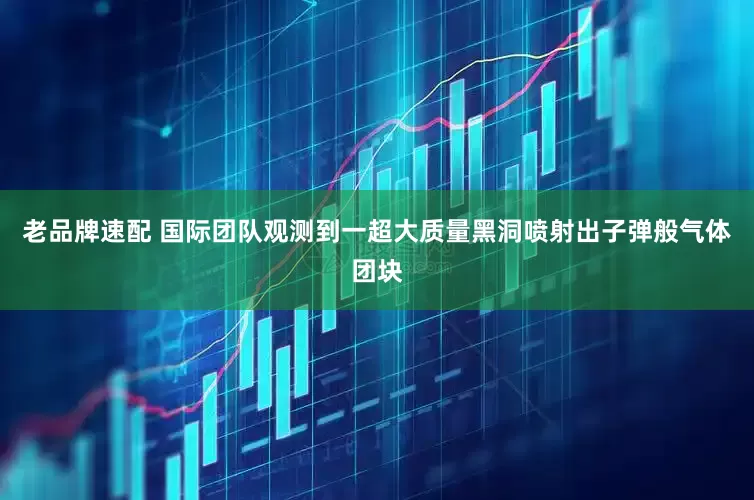 老品牌速配 国际团队观测到一超大质量黑洞喷射出子弹般气体团块