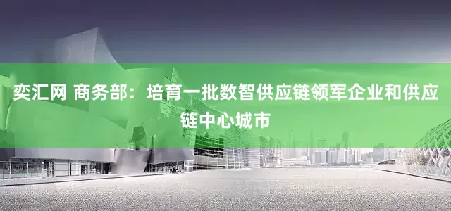 奕汇网 商务部：培育一批数智供应链领军企业和供应链中心城市
