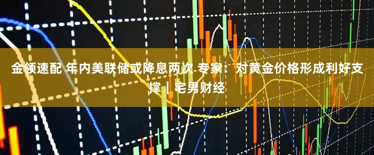 金领速配 年内美联储或降息两次 专家：对黄金价格形成利好支撑｜宅男财经