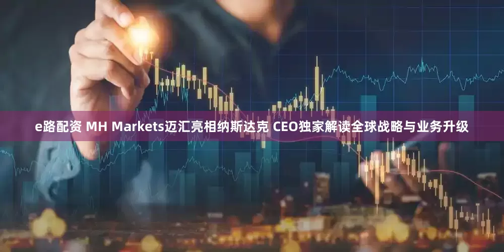 e路配资 MH Markets迈汇亮相纳斯达克 CEO独家解读全球战略与业务升级