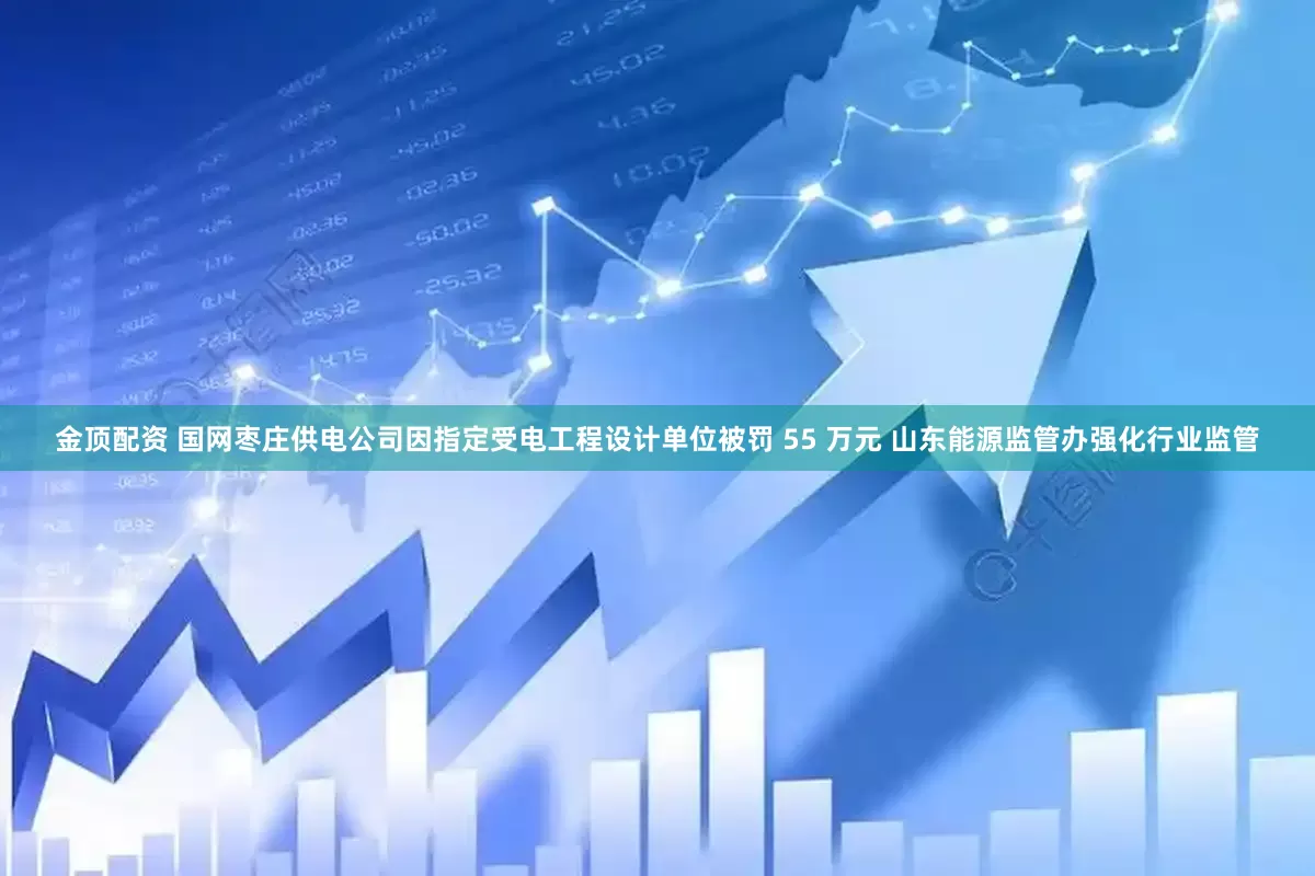 金顶配资 国网枣庄供电公司因指定受电工程设计单位被罚 55 万元 山东能源监管办强化行业监管