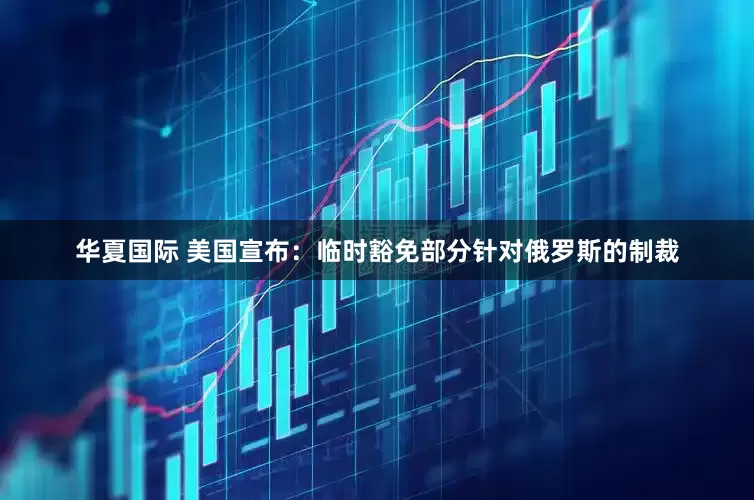 华夏国际 美国宣布：临时豁免部分针对俄罗斯的制裁