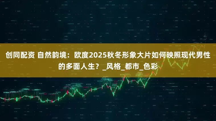 创同配资 自然韵境：欧度2025秋冬形象大片如何映照现代男性的多面人生？_风格_都市_色彩
