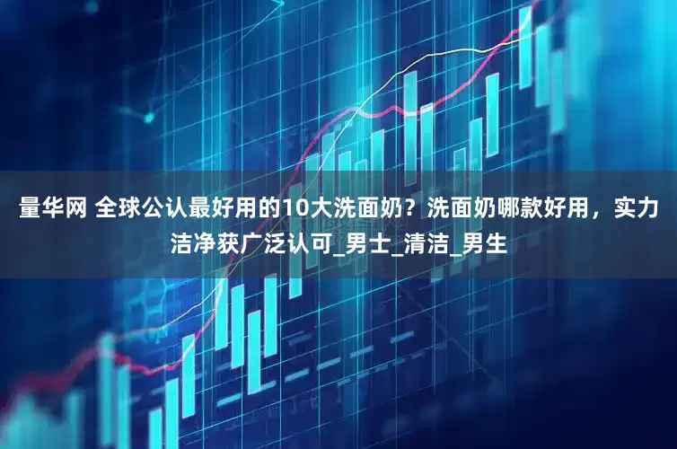 量华网 全球公认最好用的10大洗面奶？洗面奶哪款好用，实力洁净获广泛认可_男士_清洁_男生