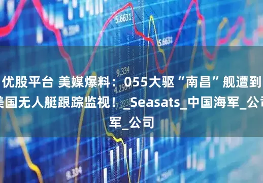 优股平台 美媒爆料：055大驱“南昌”舰遭到美国无人艇跟踪监视！_Seasats_中国海军_公司
