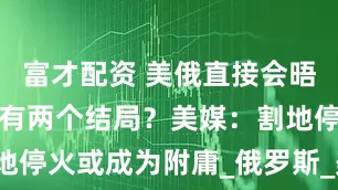 富才配资 美俄直接会晤，乌克兰只有两个结局？美媒：割地停火或成为附庸_俄罗斯_美国_领土