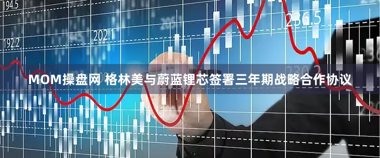 MOM操盘网 格林美与蔚蓝锂芯签署三年期战略合作协议