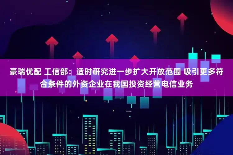 豪瑞优配 工信部：适时研究进一步扩大开放范围 吸引更多符合条件的外资企业在我国投资经营电信业务