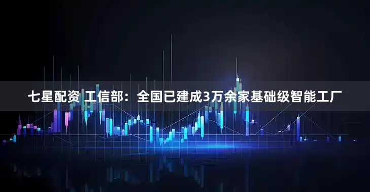 七星配资 工信部：全国已建成3万余家基础级智能工厂