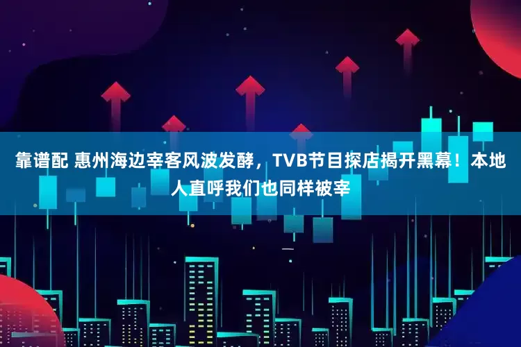 靠谱配 惠州海边宰客风波发酵，TVB节目探店揭开黑幕！本地人直呼我们也同样被宰