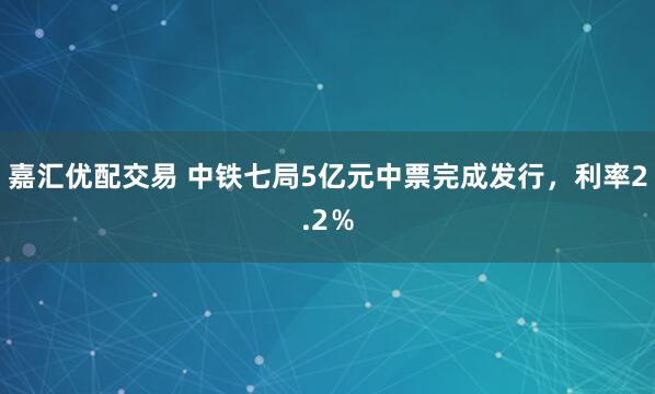 嘉汇优配交易 中铁七局5亿元中票完成发行，利率2.2％