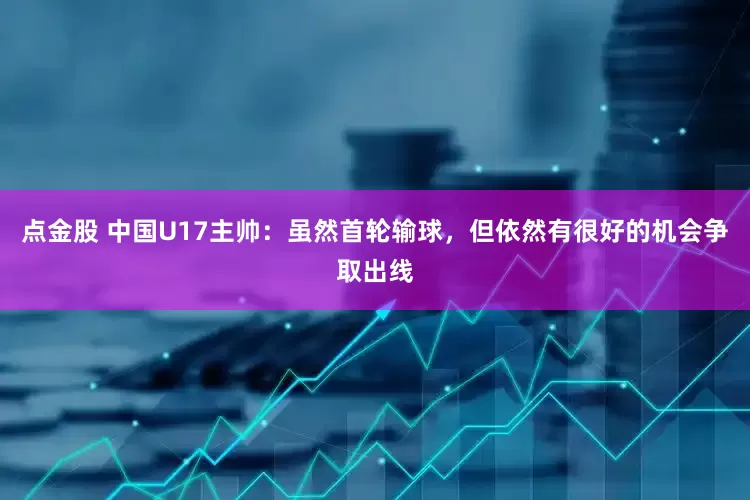 点金股 中国U17主帅：虽然首轮输球，但依然有很好的机会争取出线